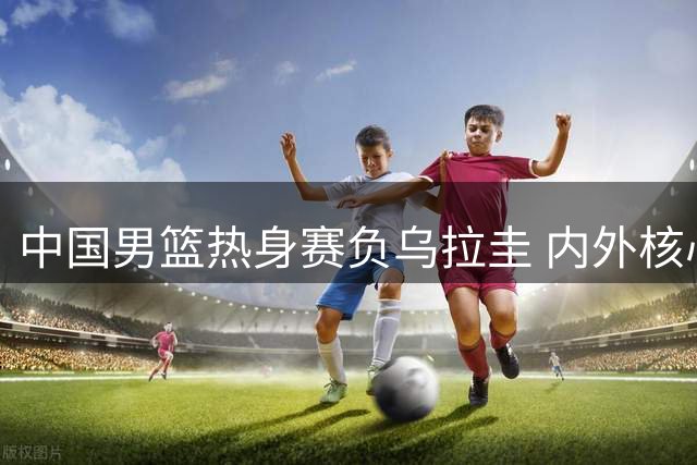 中国男篮热身赛负乌拉圭 内外核心状态低迷成败因