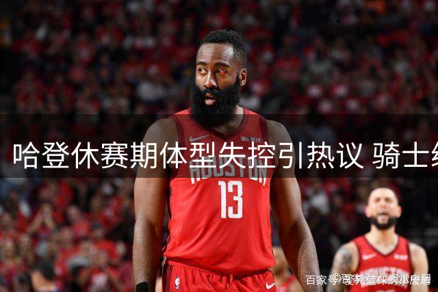 哈登休赛期体型失控引热议 骑士续约前景蒙阴影