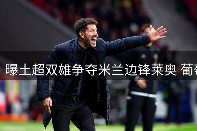 曝土超双雄争夺米兰边锋莱奥 葡萄牙国脚转会费底线5000万欧