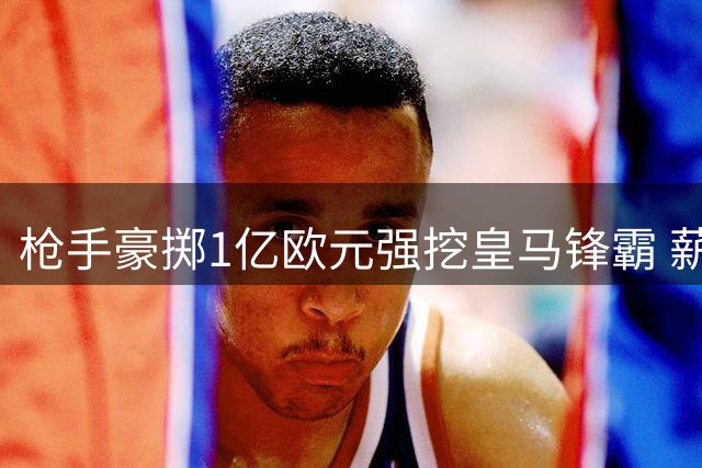 枪手豪掷1亿欧元强挖皇马锋霸 薪资条件极具诱惑力
