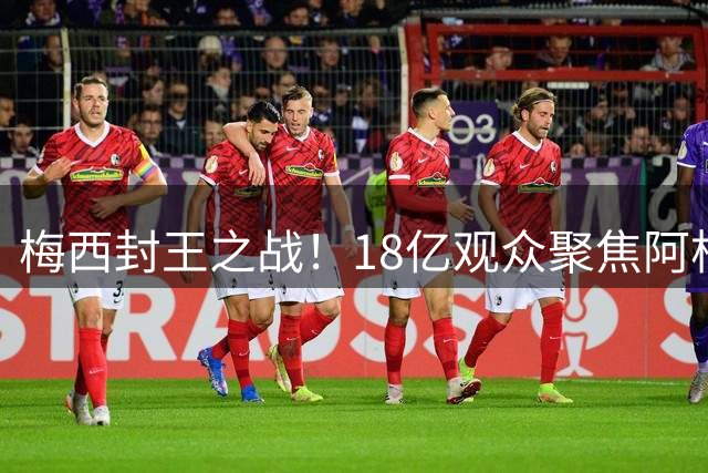 梅西封王之战！18亿观众聚焦阿根廷vs西班牙巅峰对决