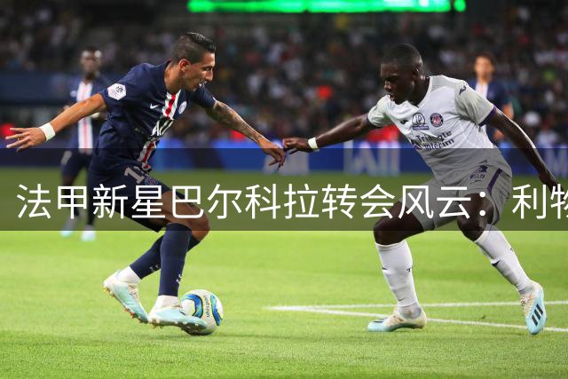 法甲新星巴尔科拉转会风云：利物浦战术体系成关键吸引力