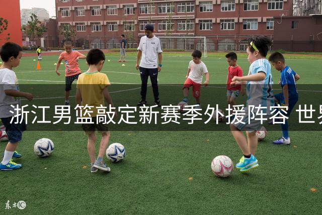 浙江男篮敲定新赛季外援阵容 世界杯新星领衔三将强势加盟