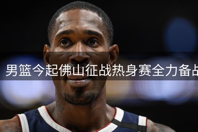 男篮今起佛山征战热身赛全力备战世预赛