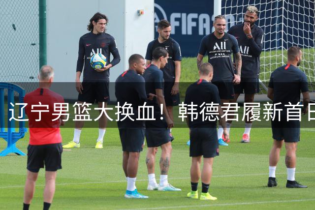 辽宁男篮大换血！韩德君履新首日裁撤全部外援阵容