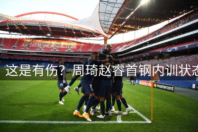 这是有伤？周琦赵睿首钢内训状态良好 郭士强为何不招进国家队？