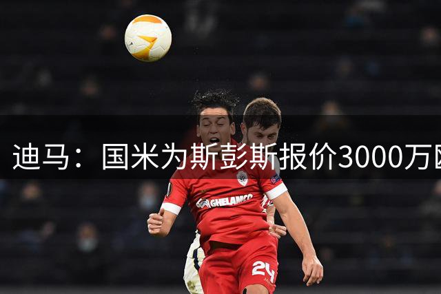 迪马：国米为斯彭斯报价3000万欧，热刺要价3500万欧+奖金