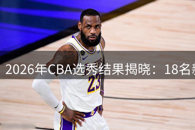2026年CBA选秀结果揭晓：18名新秀开启职业篮球新征程