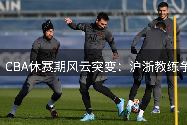 CBA休赛期风云突变：沪浙教练争夺战落幕 山东新援引争议 国家队锋线伤愈归队