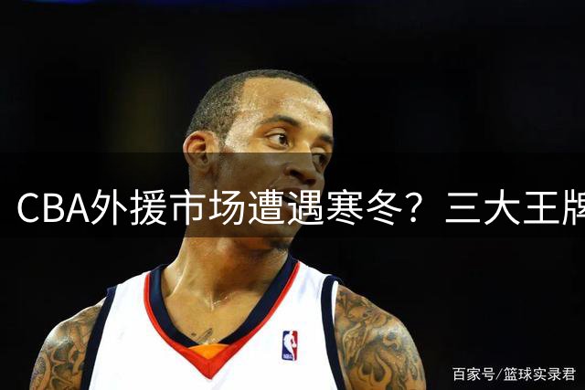 CBA外援市场遭遇寒冬？三大王牌集体出走折射联赛困境